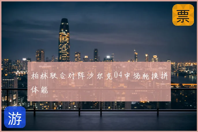 柏林联合对阵沙尔克04中场轮换拼体能